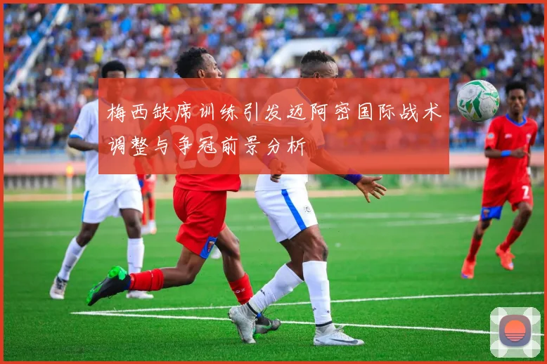 梅西缺席训练引发迈阿密国际战术调整与争冠前景分析